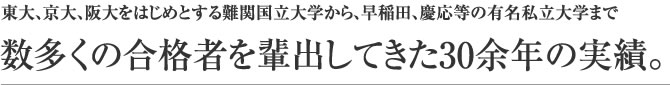 東大、京大、阪大をはじめとする難関国立大学から、早稲田、慶応等の有名私立大学まで数多くの合格者を輩出してきた30余年の実績。